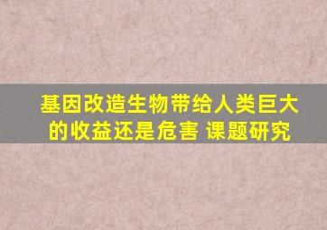 基因改造生物带给人类巨大的收益还是危害 课题研究